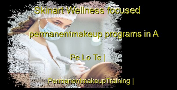 Skinart Wellness-focused permanentmakeup programs in A Pe Lo Te | PermanentmakeupTraining | PermanentmakeupClasses | SkinartTraining-Viet Nam